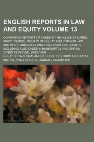 Cover of English Reports in Law and Equity Volume 13; Containing Reports of Cases in the House of Lords, Privy Council, Courts of Equity and Common Law and in the Admiralty and Ecclesiastical Courts, Including Also Cases in Bankruptcy and Crown Cases Reserved, [1