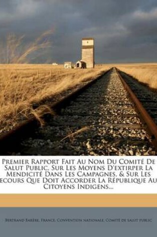 Cover of Premier Rapport Fait Au Nom Du Comite De Salut Public, Sur Les Moyens D'extirper La Mendicite Dans Les Campagnes, & Sur Les Secours Que Doit Accorder La Republique Aux Citoyens Indigens...