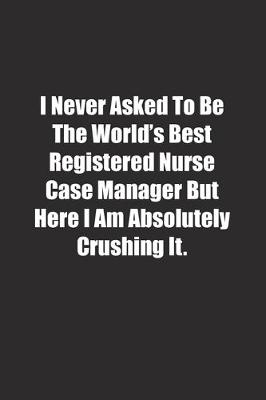 Book cover for I Never Asked To Be The World's Best Registered Nurse Case Manager But Here I Am Absolutely Crushing It.