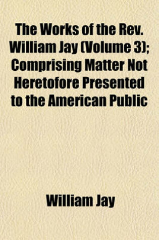 Cover of The Works of the REV. William Jay (Volume 3); Comprising Matter Not Heretofore Presented to the American Public