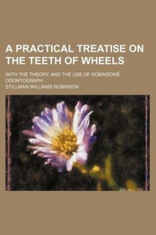 Cover of A Practical Treatise on the Teeth of Wheels; With the Theory and the Use of Robinsons Odontograph