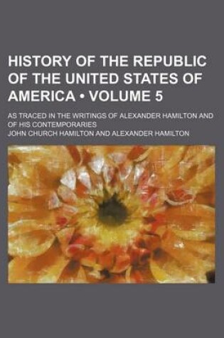 Cover of History of the Republic of the United States of America (Volume 5); As Traced in the Writings of Alexander Hamilton and of His Contemporaries