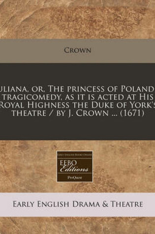 Cover of Juliana, Or, the Princess of Poland a Tragicomedy, as It Is Acted at His Royal Highness the Duke of York's Theatre / By J. Crown ... (1671)