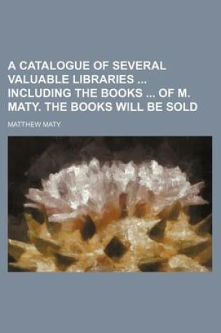 Cover of A Catalogue of Several Valuable Libraries Including the Books of M. Maty. the Books Will Be Sold