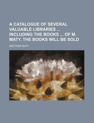 Book cover for A Catalogue of Several Valuable Libraries Including the Books of M. Maty. the Books Will Be Sold