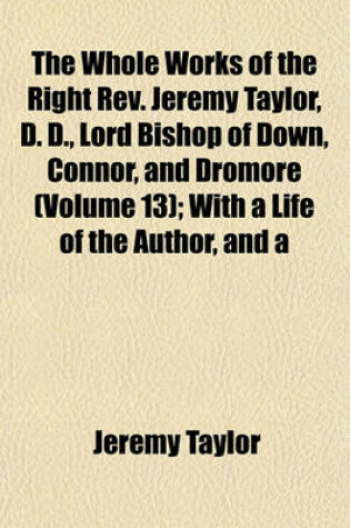 Cover of The Whole Works of the Right REV. Jeremy Taylor, D. D., Lord Bishop of Down, Connor, and Dromore (Volume 13); With a Life of the Author, and a