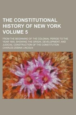 Cover of The Constitutional History of New York Volume 5; From the Beginning of the Colonial Period to the Year 1905, Showing the Origin, Development, and Judicial Construction of the Constitution