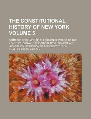 Book cover for The Constitutional History of New York Volume 5; From the Beginning of the Colonial Period to the Year 1905, Showing the Origin, Development, and Judicial Construction of the Constitution