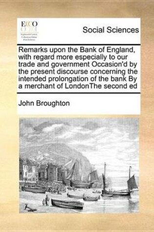 Cover of Remarks Upon the Bank of England, with Regard More Especially to Our Trade and Government Occasion'd by the Present Discourse Concerning the Intended Prolongation of the Bank by a Merchant of Londonthe Second Ed