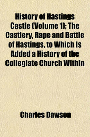 Cover of History of Hastings Castle (Volume 1); The Castlery, Rape and Battle of Hastings, to Which Is Added a History of the Collegiate Church Within