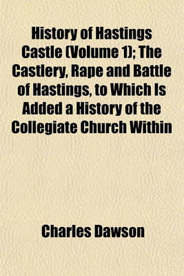 Book cover for History of Hastings Castle (Volume 1); The Castlery, Rape and Battle of Hastings, to Which Is Added a History of the Collegiate Church Within