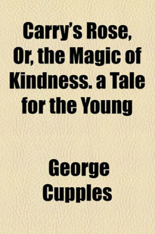 Cover of Carry's Rose, Or, the Magic of Kindness. a Tale for the Young