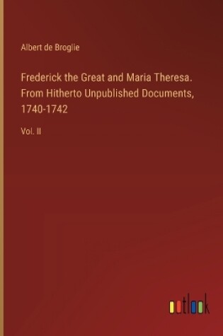 Cover of Frederick the Great and Maria Theresa. From Hitherto Unpublished Documents, 1740-1742