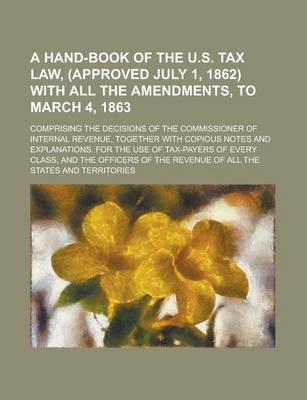 Book cover for A Hand-Book of the U.S. Tax Law, (Approved July 1, 1862) with All the Amendments, to March 4, 1863; Comprising the Decisions of the Commissioner of Internal Revenue, Together with Copious Notes and Explanations. for the Use of Tax-Payers