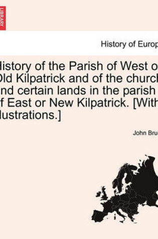 Cover of History of the Parish of West or Old Kilpatrick and of the Church and Certain Lands in the Parish of East or New Kilpatrick. [With Illustrations.] Vol.I