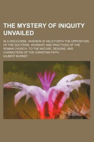 Cover of The Mystery of Iniquity Unvailed; In a Discourse, Wherein Is Held Forth the Opposition of the Doctrine, Worship, and Practices of the Roman Church, to the Nature, Designs, and Characters of the Christian Faith
