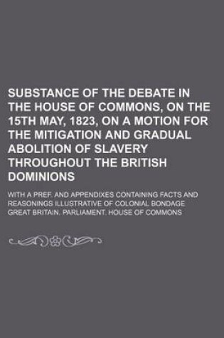 Cover of Substance of the Debate in the House of Commons, on the 15th May, 1823, on a Motion for the Mitigation and Gradual Abolition of Slavery Throughout the British Dominions; With a Pref. and Appendixes Containing Facts and Reasonings Illustrative of Colonial B