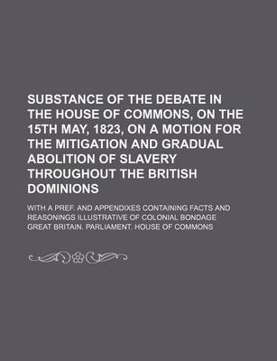 Book cover for Substance of the Debate in the House of Commons, on the 15th May, 1823, on a Motion for the Mitigation and Gradual Abolition of Slavery Throughout the British Dominions; With a Pref. and Appendixes Containing Facts and Reasonings Illustrative of Colonial B