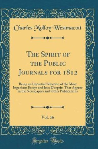 Cover of The Spirit of the Public Journals for 1812, Vol. 16: Being an Impartial Selection of the Most Ingenious Essays and Jeux D'esprits That Appear in the Newspapers and Other Publications (Classic Reprint)