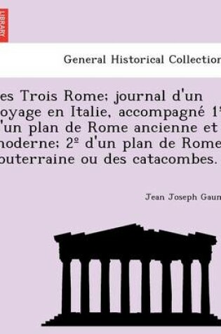 Cover of Les Trois Rome; Journal D'Un Voyage En Italie, Accompagne 1 D'Un Plan de Rome Ancienne Et Moderne; 2 D'Un Plan de Rome Souterraine Ou Des Catacombes.