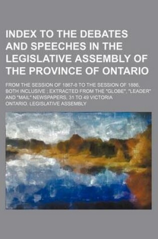 Cover of Index to the Debates and Speeches in the Legislative Assembly of the Province of Ontario; From the Session of 1867-8 to the Session of 1886, Both Inclusive; Extracted from the Globe, Leader and Mail Newspapers, 31 to 49 Victoria