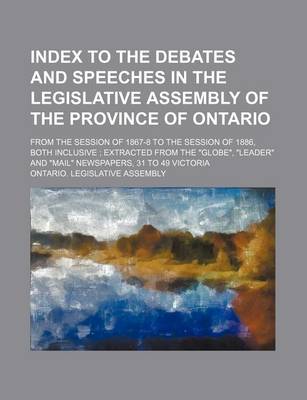 Book cover for Index to the Debates and Speeches in the Legislative Assembly of the Province of Ontario; From the Session of 1867-8 to the Session of 1886, Both Inclusive; Extracted from the Globe, Leader and Mail Newspapers, 31 to 49 Victoria