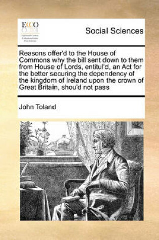 Cover of Reasons Offer'd to the House of Commons Why the Bill Sent Down to Them from House of Lords, Entitul'd, an ACT for the Better Securing the Dependency of the Kingdom of Ireland Upon the Crown of Great Britain, Shou'd Not Pass