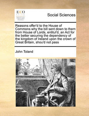 Book cover for Reasons Offer'd to the House of Commons Why the Bill Sent Down to Them from House of Lords, Entitul'd, an ACT for the Better Securing the Dependency of the Kingdom of Ireland Upon the Crown of Great Britain, Shou'd Not Pass