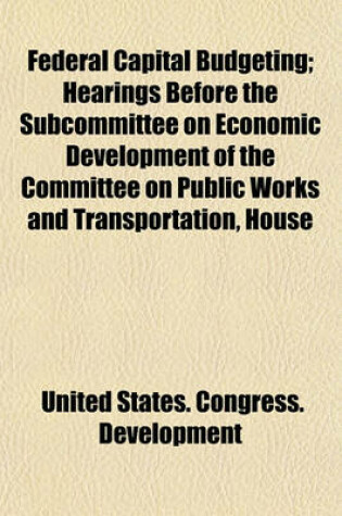 Cover of Federal Capital Budgeting; Hearings Before the Subcommittee on Economic Development of the Committee on Public Works and Transportation, House