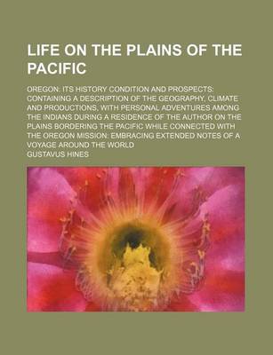 Book cover for Life on the Plains of the Pacific; Oregon Its History Condition and Prospects Containing a Description of the Geography, Climate and Productions, with Personal Adventures Among the Indians During a Residence of the Author on the Plains Bordering the Pacifi