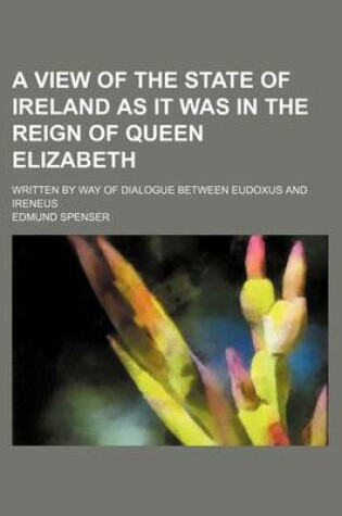 Cover of A View of the State of Ireland as It Was in the Reign of Queen Elizabeth; Written by Way of Dialogue Between Eudoxus and Ireneus