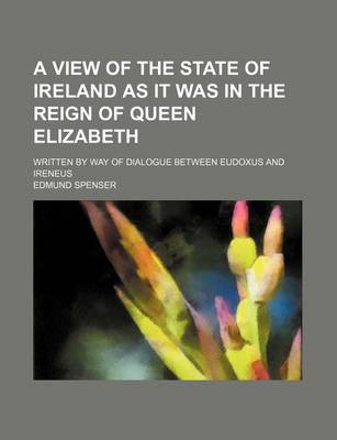 Book cover for A View of the State of Ireland as It Was in the Reign of Queen Elizabeth; Written by Way of Dialogue Between Eudoxus and Ireneus