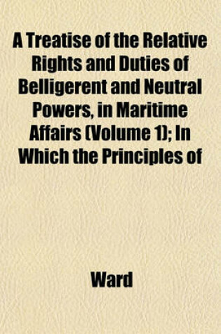 Cover of A Treatise of the Relative Rights and Duties of Belligerent and Neutral Powers, in Maritime Affairs (Volume 1); In Which the Principles of