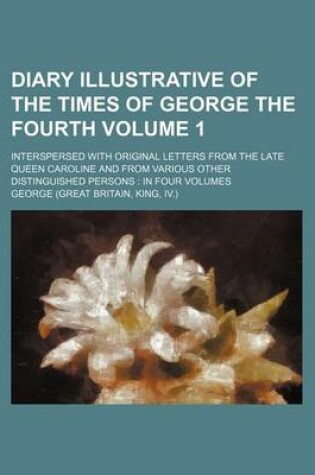 Cover of Diary Illustrative of the Times of George the Fourth Volume 1; Interspersed with Original Letters from the Late Queen Caroline and from Various Other Distinguished Persons