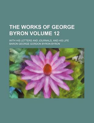 Book cover for The Works of George Byron Volume 12; With His Letters and Journals, and His Life