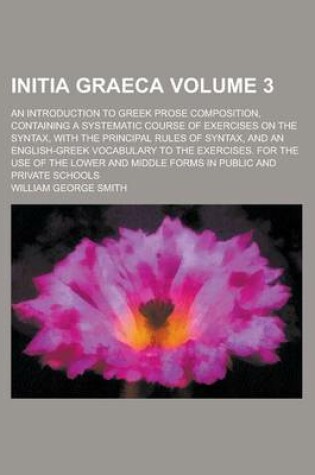 Cover of Initia Graeca; An Introduction to Greek Prose Composition, Containing a Systematic Course of Exercises on the Syntax, with the Principal Rules of Syntax, and an English-Greek Vocabulary to the Exercises. for the Use of the Lower Volume 3