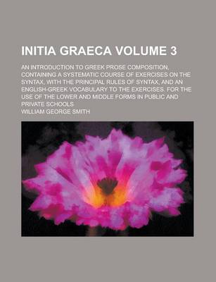 Book cover for Initia Graeca; An Introduction to Greek Prose Composition, Containing a Systematic Course of Exercises on the Syntax, with the Principal Rules of Syntax, and an English-Greek Vocabulary to the Exercises. for the Use of the Lower Volume 3