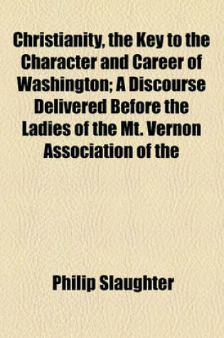 Cover of Christianity, the Key to the Character and Career of Washington; A Discourse Delivered Before the Ladies of the Mt. Vernon Association of the