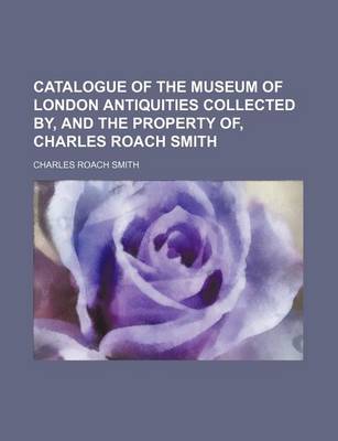 Book cover for Catalogue of the Museum of London Antiquities Collected By, and the Property Of, Charles Roach Smith