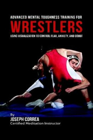 Cover of Advanced Mental Toughness Training for Wrestlers : Using Visualization to Control Fear, Anxiety, and Doubt