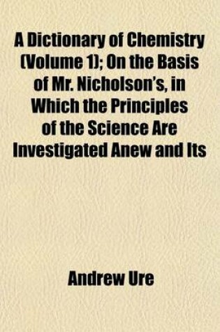 Cover of A Dictionary of Chemistry (Volume 1); On the Basis of Mr. Nicholson's, in Which the Principles of the Science Are Investigated Anew and Its