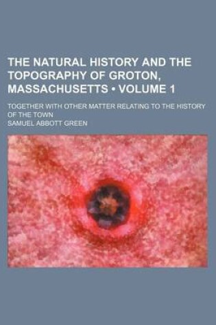 Cover of The Natural History and the Topography of Groton, Massachusetts (Volume 1); Together with Other Matter Relating to the History of the Town