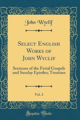 Cover of Select English Works of John Wyclif, Vol. 2: Sermons of the Ferial Gospels and Sunday Epistles; Treatises (Classic Reprint)