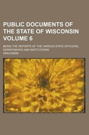 Cover of Public Documents of the State of Wisconsin; Being the Reports of the Various State Officers, Departments and Institutions Volume 6