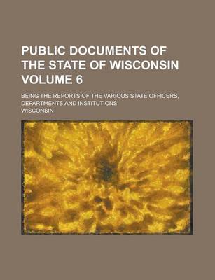 Book cover for Public Documents of the State of Wisconsin; Being the Reports of the Various State Officers, Departments and Institutions Volume 6