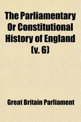 Cover of The Parliamentary or Constitutional History of England (Volume 6); Being a Faithful Account of All the Most Remarkable Transactions in Parliament, from the Earliest Times. Collected from the Journals of Both Houses, the Records, Original Manuscripts, Scarce Sp