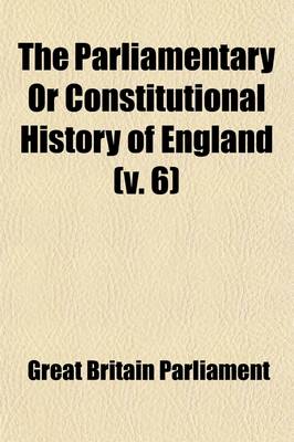 Book cover for The Parliamentary or Constitutional History of England (Volume 6); Being a Faithful Account of All the Most Remarkable Transactions in Parliament, from the Earliest Times. Collected from the Journals of Both Houses, the Records, Original Manuscripts, Scarce Sp