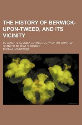 Cover of The History of Berwick-Upon-Tweed, and Its Vicinity; To Which Is Added a Correct Copy of the Charter Granted to That Borough