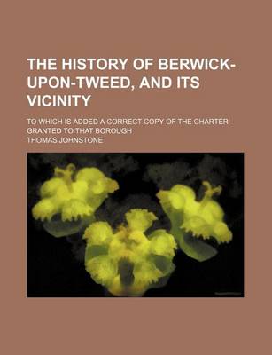 Book cover for The History of Berwick-Upon-Tweed, and Its Vicinity; To Which Is Added a Correct Copy of the Charter Granted to That Borough