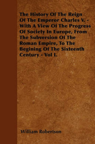Cover of The History Of The Reign Of The Emperor Charles V. - With A View Of The Progress Of Society In Europe, From The Subversion Of The Roman Empire, To The Begining Of The Sixteenth Century - Vol I.